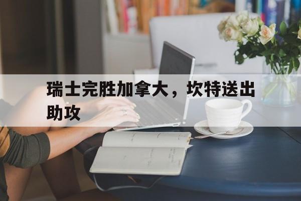 乐鱼官网-瑞士完胜加拿大,坎特送出助攻的简单介绍